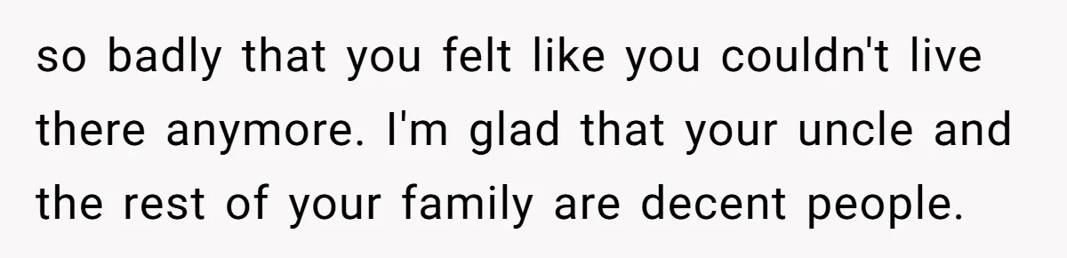 so badly that you felt like you couldn't live there anymore. I'm glad that your uncle and the rest of your family are decent people.