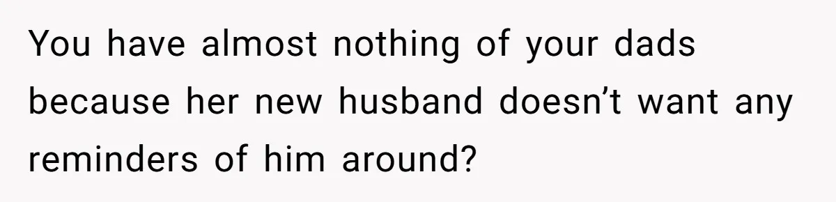 You have almost nothing of your dads because her new husband doesn’t want any reminders of him around?