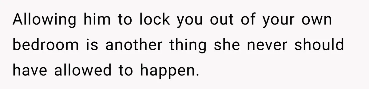 Allowing him to lock you out of your own bedroom is another thing she never should have allowed to happen.