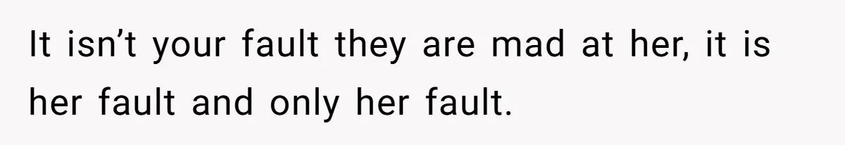 It isn’t your fault they are mad at her, it is her fault and only her fault.