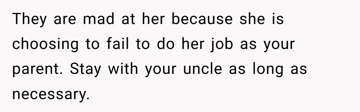 They are mad at her because she is choosing to fail to do her job as your parent. Stay with your uncle as long as necessary.