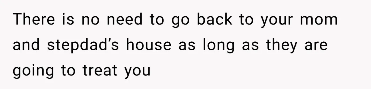 There is no need to go back to your mom and stepdad’s house as long as they are going to treat you