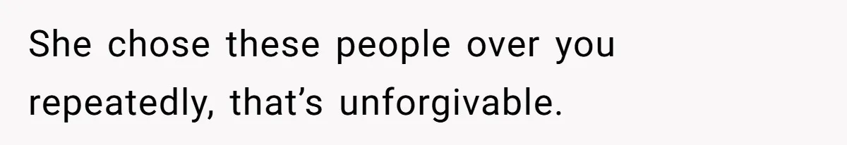 She chose these people over you repeatedly, that’s unforgivable.