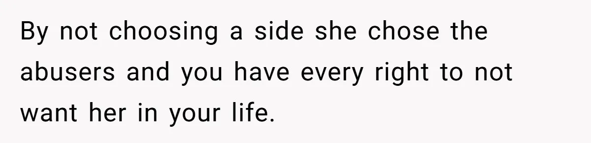 By not choosing a side she chose the abusers and you have every right to not want her in your life.