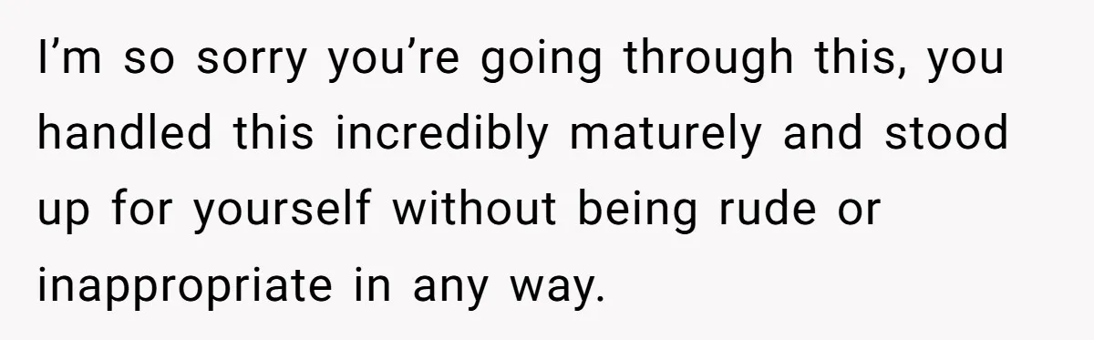 I’m so sorry you’re going through this, you handled this incredibly maturely and stood up for yourself without being rude or inappropriate in any way.