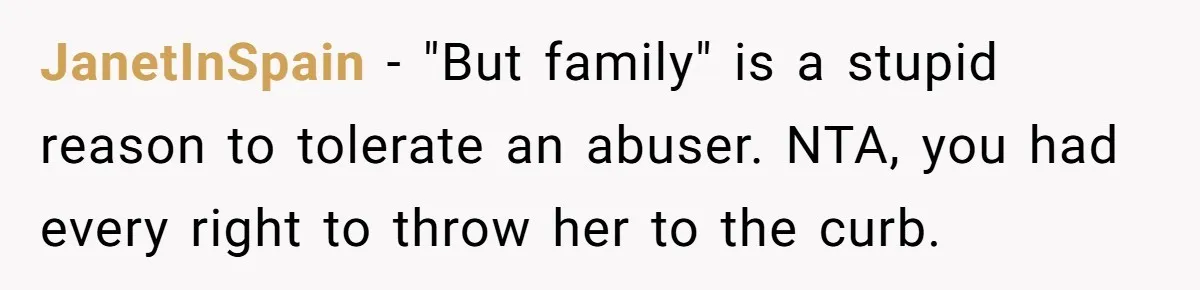 JanetInSpain − "But family" is a stupid reason to tolerate an abuser. NTA, you had every right to throw her to the curb.