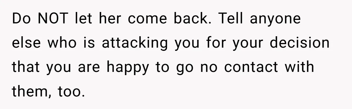 Do NOT let her come back. Tell anyone else who is attacking you for your decision that you are happy to go no contact with them, too.