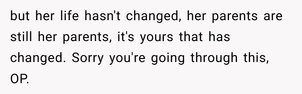 but her life hasn't changed, her parents are still her parents, it's yours that has changed. Sorry you're going through this, OP.
