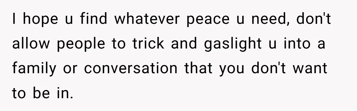 I hope u find whatever peace u need, don't allow people to trick and gaslight u into a family or conversation that you don't want to be in.