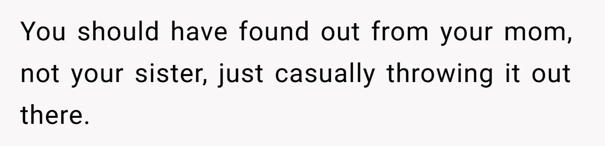 You should have found out from your mom, not your sister, just casually throwing it out there.