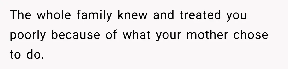 The whole family knew and treated you poorly because of what your mother chose to do.