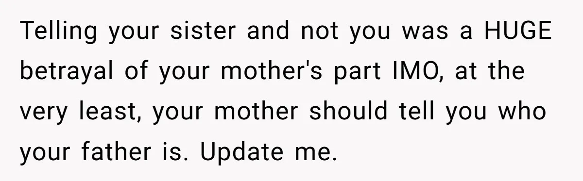 Telling your sister and not you was a HUGE betrayal of your mother's part IMO, at the very least, your mother should tell you who your father is. Update me.