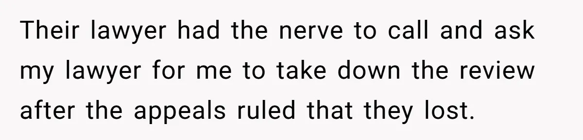 Their lawyer had the nerve to call and ask my lawyer for me to take down the review after the appeals ruled that they lost.