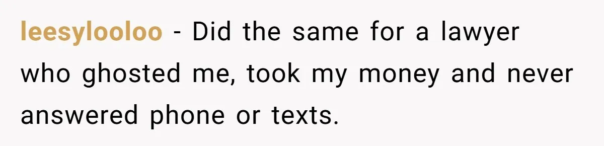 leesylooloo − Did the same for a lawyer who ghosted me, took my money and never answered phone or texts.