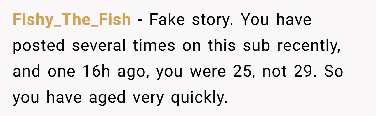 Fishy_The_Fish − Fake story. You have posted several times on this sub recently, and one 16h ago, you were 25, not 29. So you have aged very quickly.