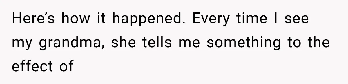 Here’s how it happened. Every time I see my grandma, she tells me something to the effect of