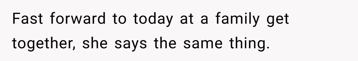 Fast forward to today at a family get together, she says the same thing.