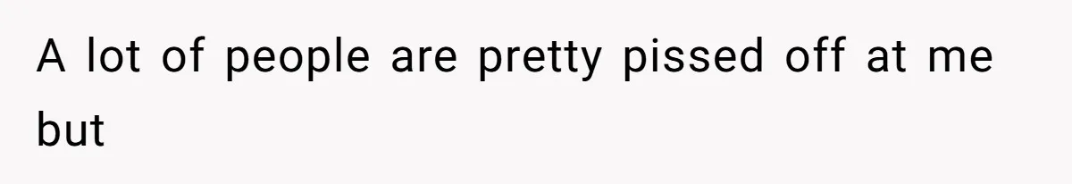 A lot of people are pretty pissed off at me but