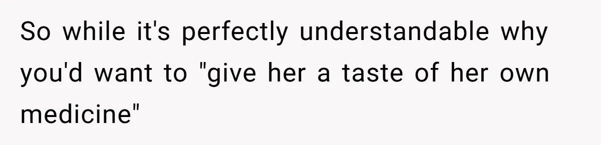 So while it's perfectly understandable why you'd want to "give her a taste of her own medicine"