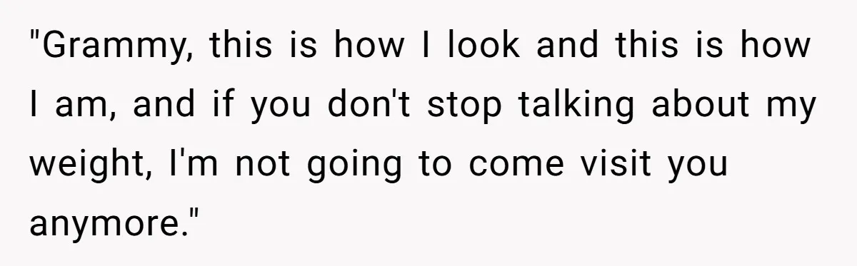 "Grammy, this is how I look and this is how I am, and if you don't stop talking about my weight, I'm not going to come visit you anymore."