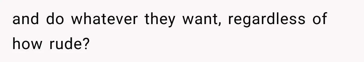 and do whatever they want, regardless of how rude?