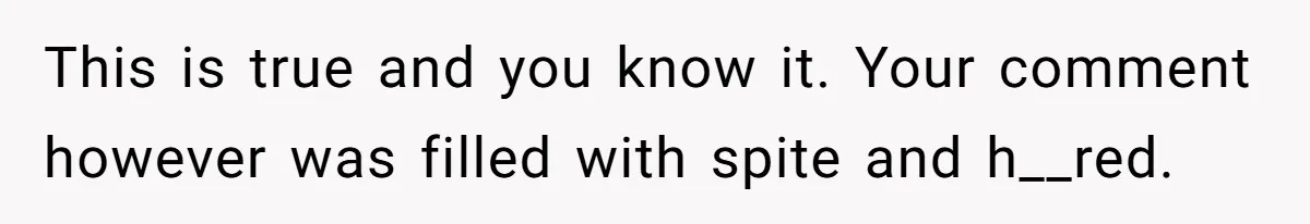 This is true and you know it. Your comment however was filled with spite and h__red.