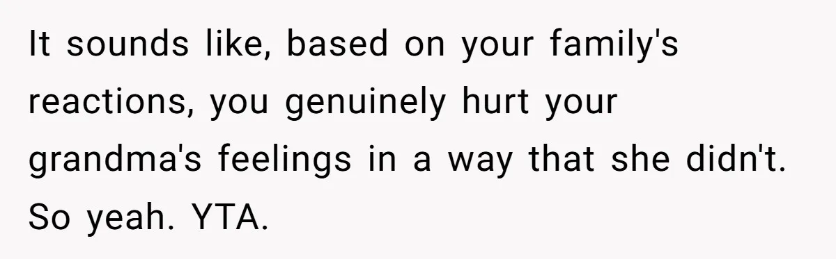 It sounds like, based on your family's reactions, you genuinely hurt your grandma's feelings in a way that she didn't. So yeah. YTA.