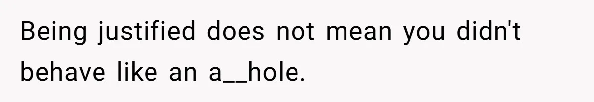 Being justified does not mean you didn't behave like an a__hole.