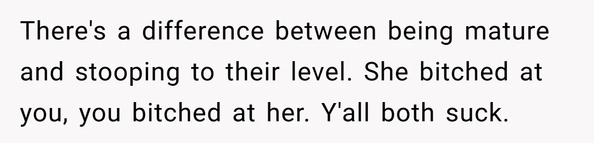 There's a difference between being mature and stooping to their level. She bitched at you, you bitched at her. Y'all both suck.