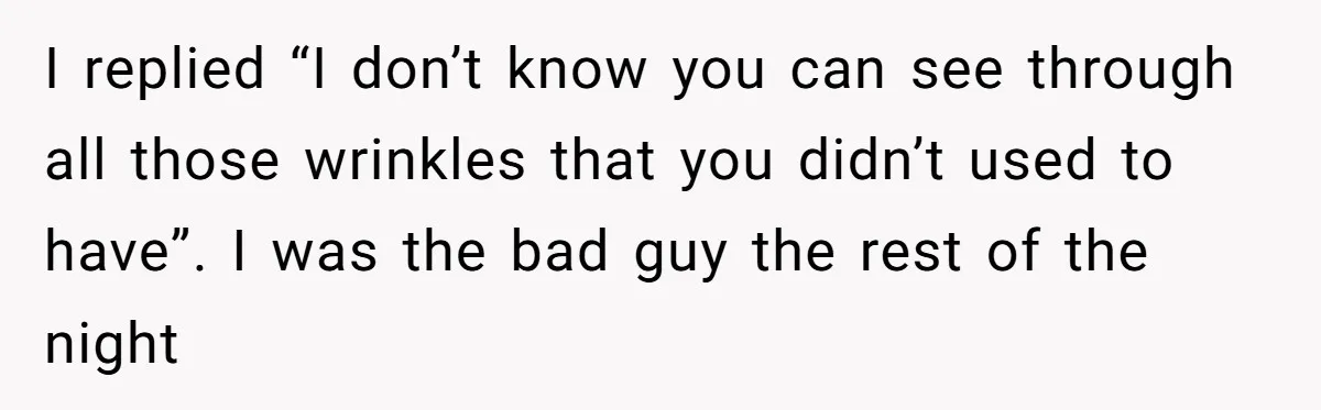 I replied “I don’t know you can see through all those wrinkles that you didn’t used to have”. I was the bad guy the rest of the night