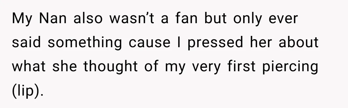 My Nan also wasn’t a fan but only ever said something cause I pressed her about what she thought of my very first piercing (lip).