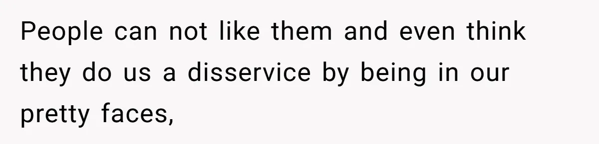 People can not like them and even think they do us a disservice by being in our pretty faces,