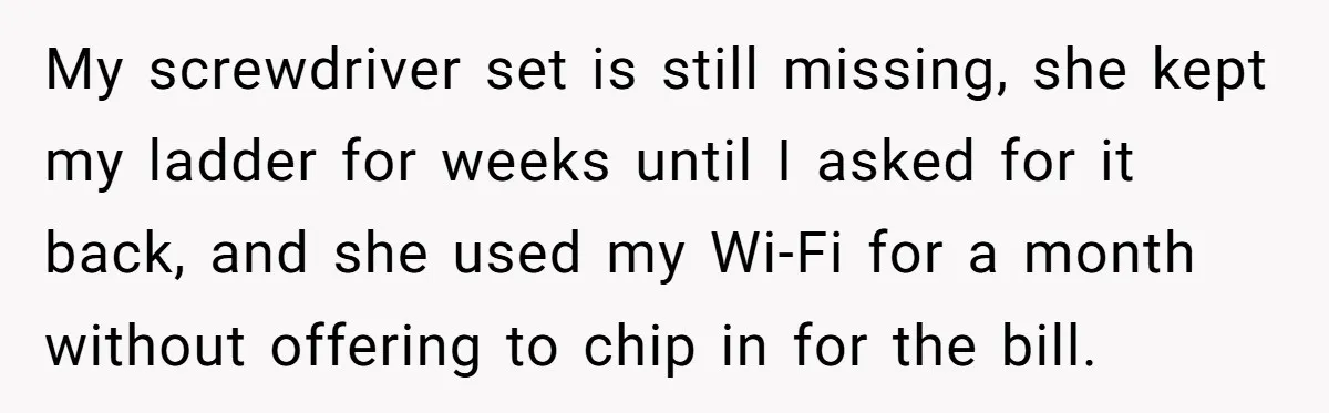 My screwdriver set is still missing, she kept my ladder for weeks until I asked for it back, and she used my Wi-Fi for a month without offering to chip...