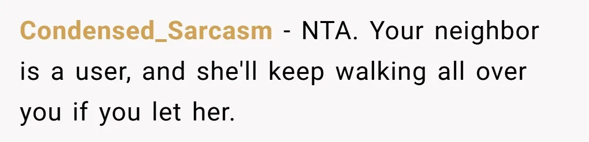 Condensed_Sarcasm − NTA. Your neighbor is a user, and she'll keep walking all over you if you let her.