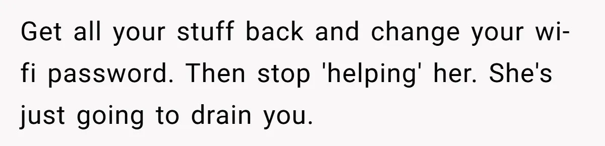 Get all your stuff back and change your wi-fi password. Then stop 'helping' her. She's just going to drain you.