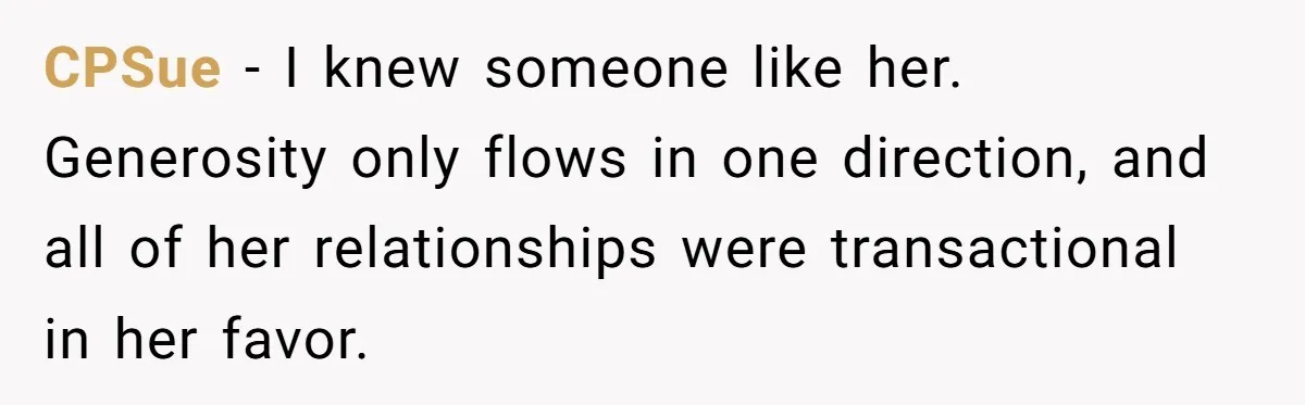 CPSue − I knew someone like her. Generosity only flows in one direction, and all of her relationships were transactional in her favor.