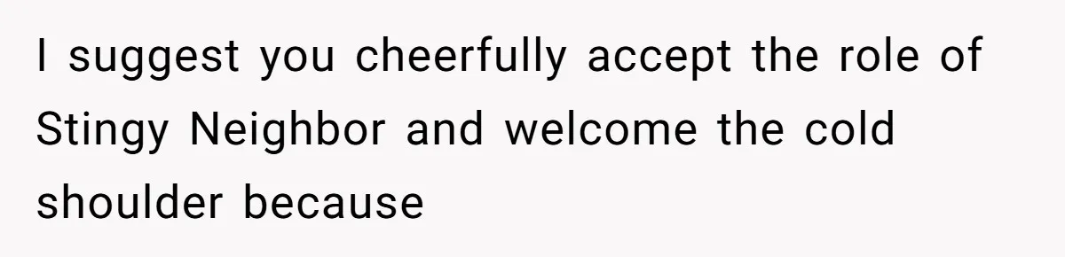 I suggest you cheerfully accept the role of Stingy Neighbor and welcome the cold shoulder because