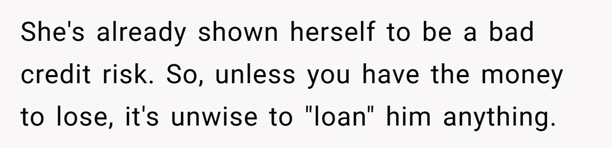 She's already shown herself to be a bad credit risk. So, unless you have the money to lose, it's unwise to "loan" him anything.