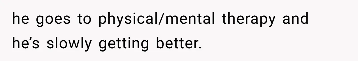 he goes to physical/mental therapy and he’s slowly getting better.