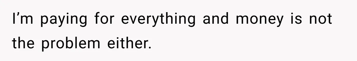 I’m paying for everything and money is not the problem either.