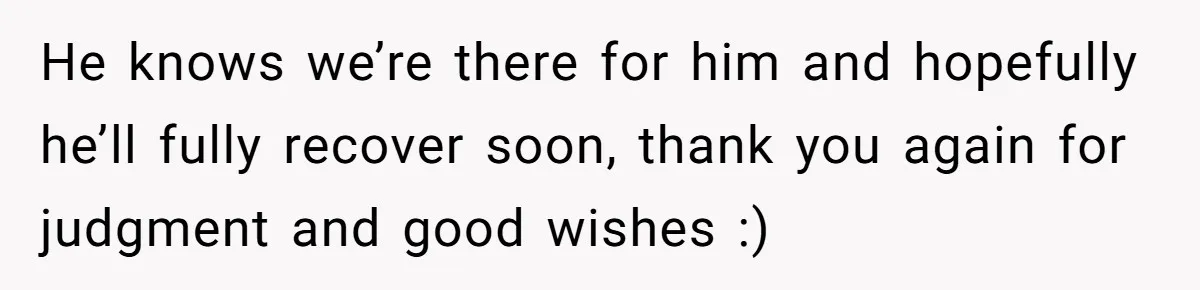 He knows we’re there for him and hopefully he’ll fully recover soon, thank you again for judgment and good wishes :)
