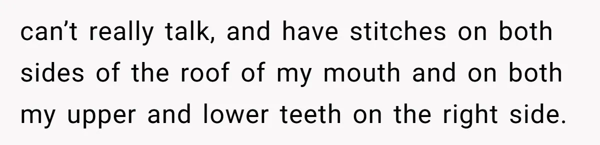 can’t really talk, and have stitches on both sides of the roof of my mouth and on both my upper and lower teeth on the right side.