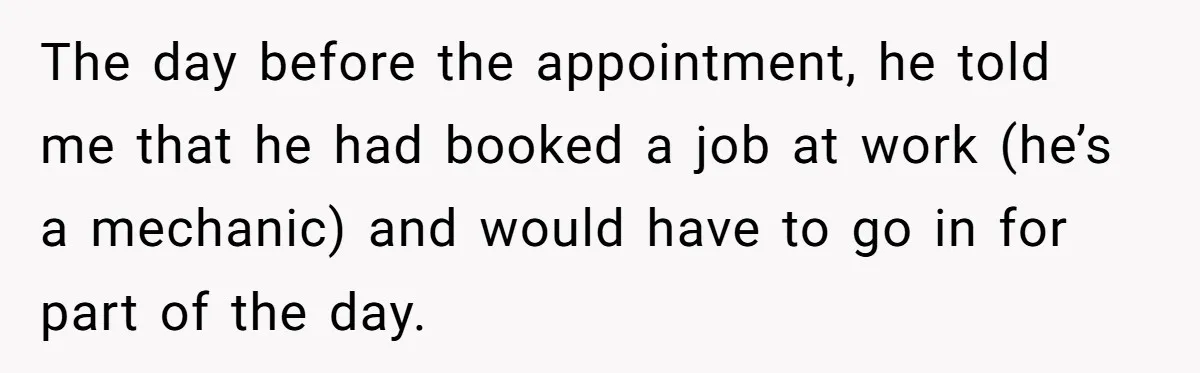 The day before the appointment, he told me that he had booked a job at work (he’s a mechanic) and would have to go in for part of the day.