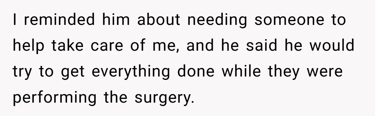 I reminded him about needing someone to help take care of me, and he said he would try to get everything done while they were performing the surgery.