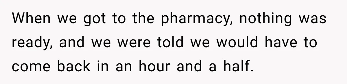 When we got to the pharmacy, nothing was ready, and we were told we would have to come back in an hour and a half.