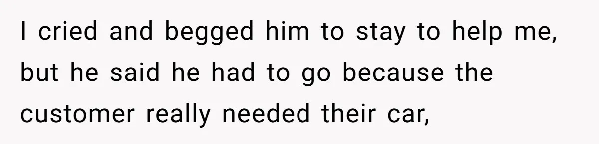 I cried and begged him to stay to help me, but he said he had to go because the customer really needed their car,