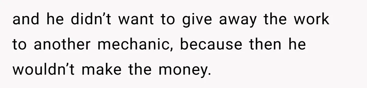 and he didn’t want to give away the work to another mechanic, because then he wouldn’t make the money.