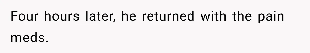 Four hours later, he returned with the pain meds.