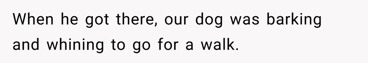 When he got there, our dog was barking and whining to go for a walk.