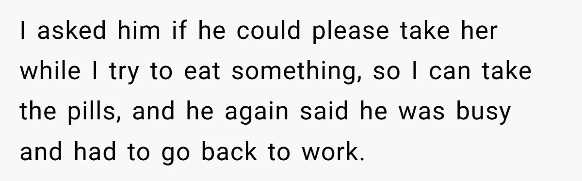 I asked him if he could please take her while I try to eat something, so I can take the pills, and he again said he was busy and had...